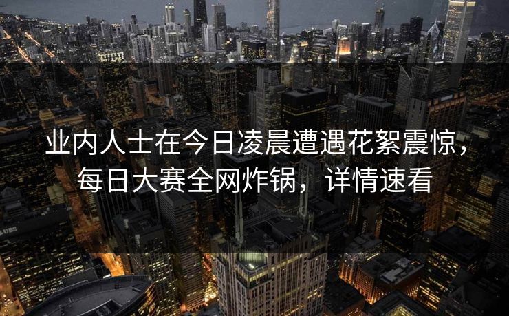 业内人士在今日凌晨遭遇花絮震惊，每日大赛全网炸锅，详情速看