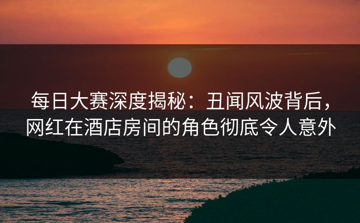 每日大赛深度揭秘：丑闻风波背后，网红在酒店房间的角色彻底令人意外