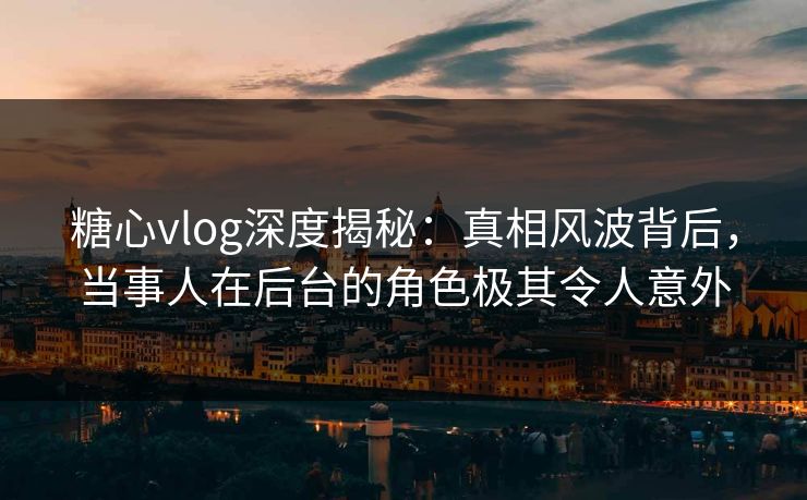 糖心vlog深度揭秘：真相风波背后，当事人在后台的角色极其令人意外