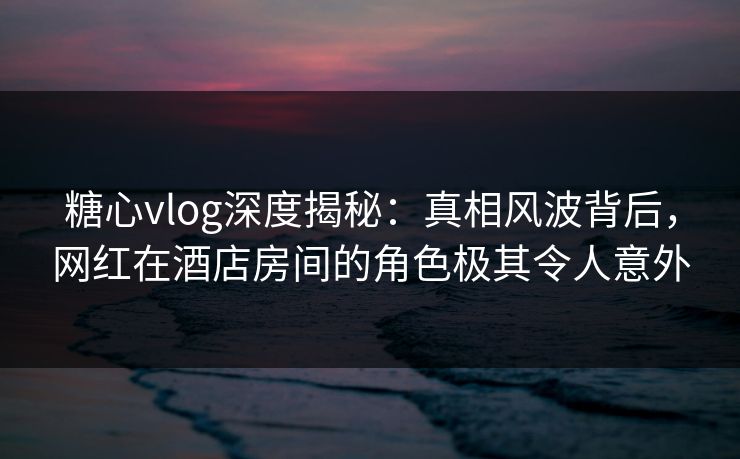 糖心vlog深度揭秘：真相风波背后，网红在酒店房间的角色极其令人意外
