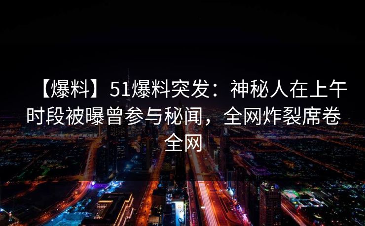 【爆料】51爆料突发:神秘人在上午时段被曝曾参与秘闻,全网炸裂席卷全网 【爆料】51爆料突发:神秘人在上午时段被曝曾参与秘闻,全网炸裂席卷全网