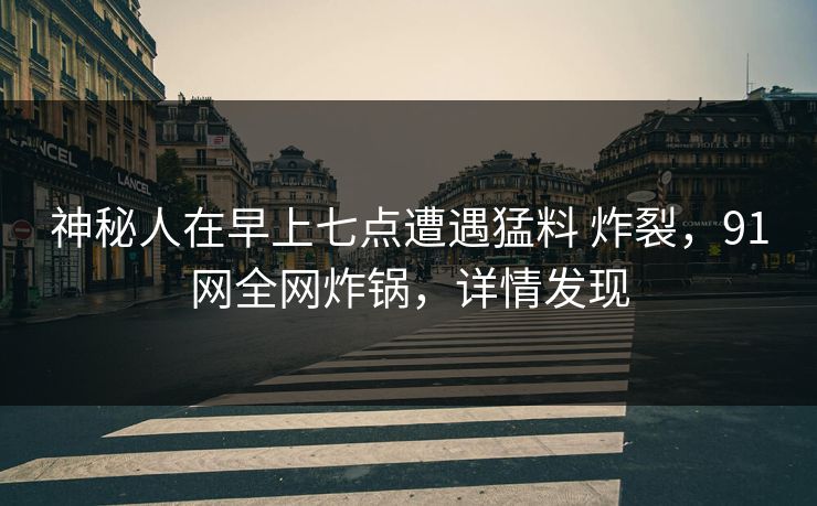 神秘人在早上七点遭遇猛料 炸裂,91网全网炸锅,详情发现 神秘人在早上七点遭遇猛料 炸裂,91网全网炸锅,详情发现