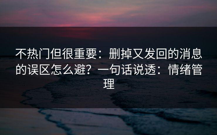 不热门但很重要：删掉又发回的消息的误区怎么避？一句话说透：情绪管理