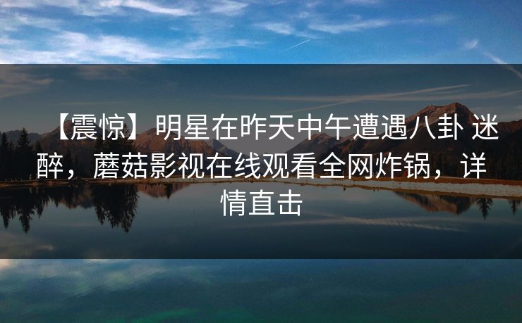 【震惊】明星在昨天中午遭遇八卦 迷醉,蘑菇影视在线观看全网炸锅,详情直击 【震惊】明星在昨天中午遭遇八卦 迷醉,蘑菇影视在线观看全网炸锅,详情直击