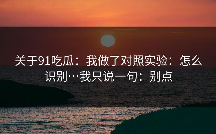 关于91吃瓜:我做了对照实验:怎么识别…我只说一句:别点 关于91吃瓜:我做了对照实验:怎么识别…我只说一句:别点