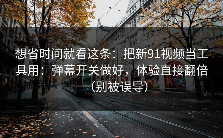 想省时间就看这条：把新91视频当工具用：弹幕开关做好，体验直接翻倍（别被误导）