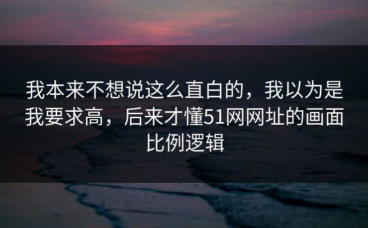 我本来不想说这么直白的，我以为是我要求高，后来才懂51网网址的画面比例逻辑