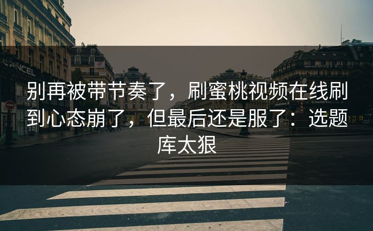 别再被带节奏了，刷蜜桃视频在线刷到心态崩了，但最后还是服了：选题库太狠