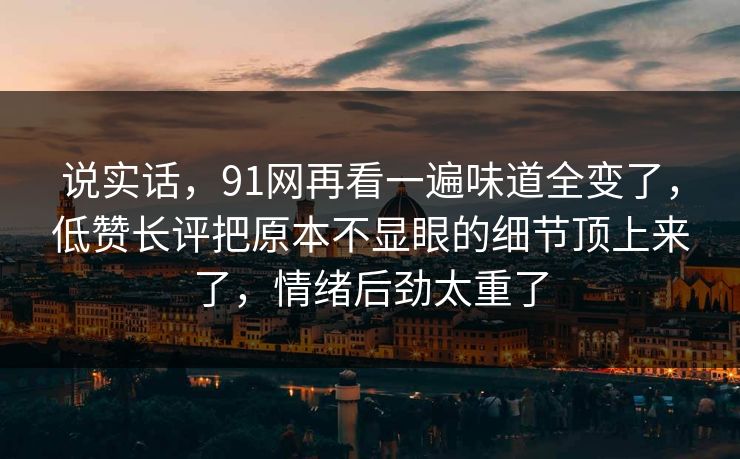 说实话，91网再看一遍味道全变了，低赞长评把原本不显眼的细节顶上来了，情绪后劲太重了