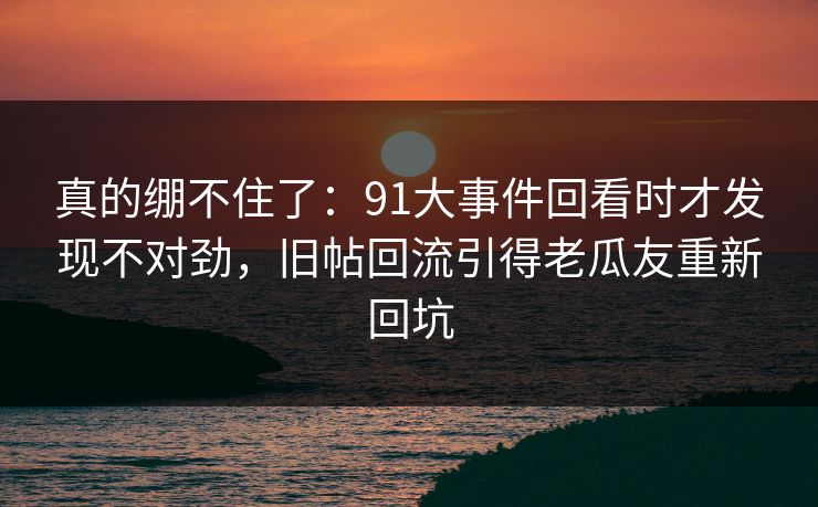 真的绷不住了：91大事件回看时才发现不对劲，旧帖回流引得老瓜友重新回坑