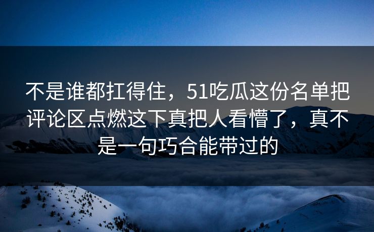 不是谁都扛得住,51吃瓜这份名单把评论区点燃这下真把人看懵了,真不是一句巧合能带过的 不是谁都扛得住,51吃瓜这份名单把评论区点燃这下真把人看懵了,真不是一句巧合能带过的